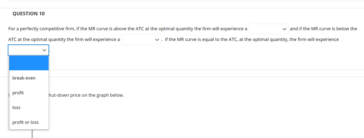 QUESTION 10
For a perfectly competitive firm, if the MR curve is above the ATC at the optimal quantity the firm will experience a
v and if the MR curve is below the
ATC at the optimal quantity the firm will experience a
v. If the MR curve is equal to the ATC, at the optimal quantity, the firm will experience
break-even
profit
hut-down price on the graph below.
loss
profit or loss
