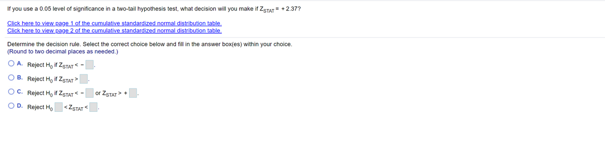 If you use a 0.05 level of significance in a two-tail hypothesis test, what decision will you make if ZSTAT = + 2.37?
Click here to view page 1 of the cumulative standardized normal distribution table.
Click here to view page 2 of the cumulative standardized normal distribution table.
Determine the decision rule. Select the correct choice below and fill in the answer box(es) within your choice.
(Round to two decimal places as needed.)
А.
Reject Ho if ZsTAT < -
B. Reject Ho if ZSTAT
>
С.
Reject H, if ZSTAT <
or ZSTAT> +
D. Reject Ho
|<ZSTAT <
