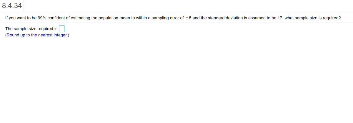 8.4.34
If you want to be 99% confident of estimating the population mean to within a sampling error of +5 and the standard deviation is assumed to be 17, what sample size is required?
The sample size required is
(Round up to the nearest integer.)
