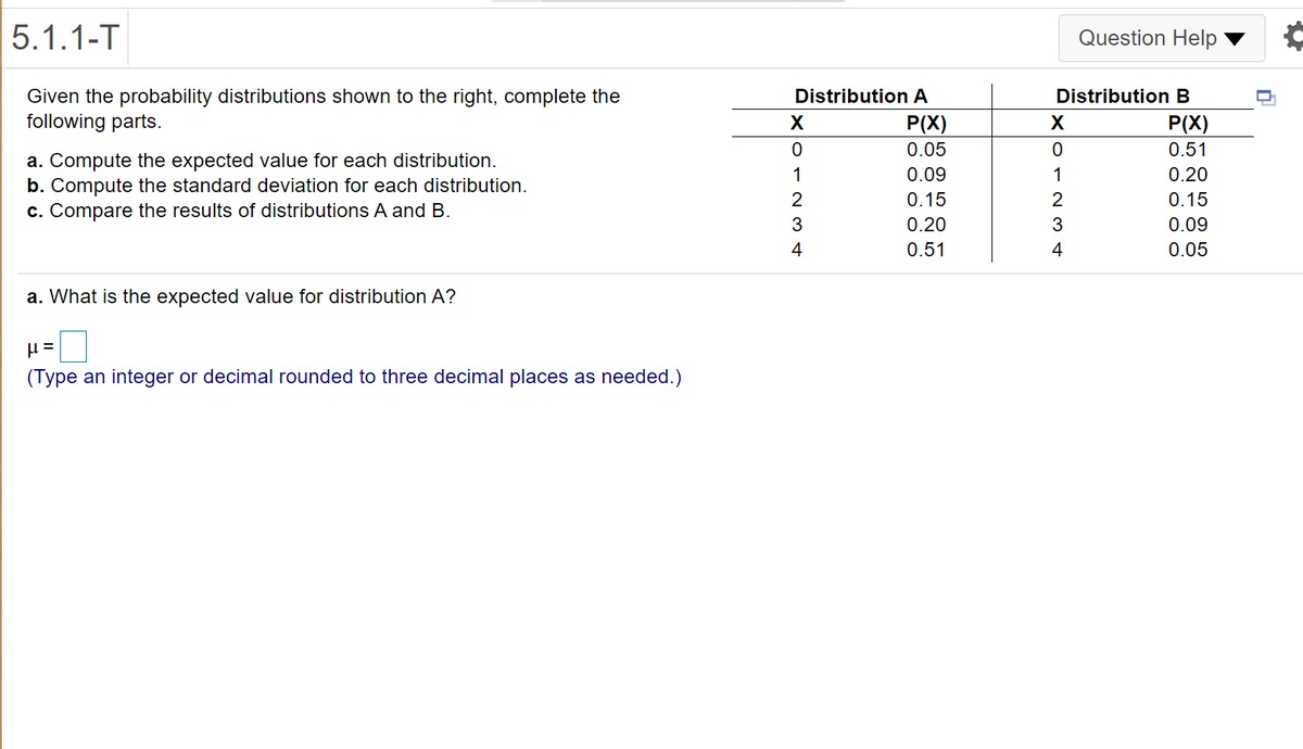 5.1.1-T
Question Help ▼
Distribution A
Given the probability distributions shown to the right, complete the
following parts.
Distribution B
P(X)
P(X)
0.05
0.51
a. Compute the expected value for each distribution.
b. Compute the standard deviation for each distribution.
c. Compare the results of distributions A and B.
1
0.09
1
0.20
2
0.15
2
0.15
3
0.20
3
0.09
4
0.51
4
0.05
a. What is the expected value for distribution A?
(Type an integer or decimal rounded to three decimal places as needed.)
