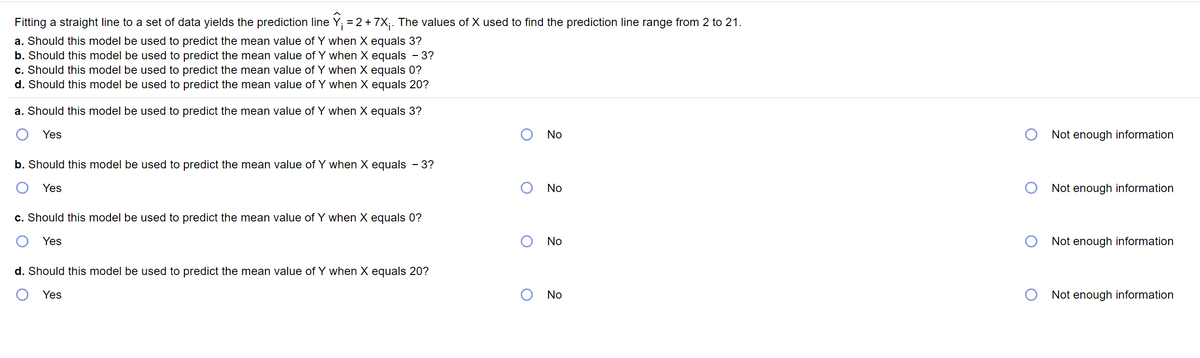 Fitting a straight line to a set of data yields the prediction line Y; = 2+7X;. The values of X used to find the prediction line range from 2 to 21.
a. Should this model be used to predict the mean value of Y when X equals 3?
b. Should this model be used to predict the mean value of Y when X equals - 3?
c. Should this model be used to predict the mean value of Y when X equals 0?
d. Should this model be used to predict the mean value of Y when X equals 20?
a. Should this model be used to predict the mean value of Y when X equals 3?
Yes
No
Not enough information
b. Should this model be used to predict the mean value of Y when X equals - 3?
Yes
No
Not enough information
c. Should this model be used to predict the mean value of Y when X equals 0?
Yes
O No
Not enough information
d. Should this model be used to predict the mean value of Y when X equals 20?
Yes
No
Not enough information
