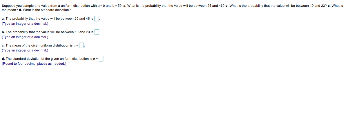 Suppose you sample one value from a uniform distribution with a = 0 and b = 50. a. What is the probability that the value will be between 25 and 46? b. What is the probability that the value will be between 10 and 23? c. What is
the mean? d. What is the standard deviation?
a. The probability that the value will be between 25 and 46 is
(Type an integer or a decimal.)
b. The probability that the value will be between 10 and 23 is
(Type an integer or a decimal.)
c. The mean of the given uniform distribution is u =
(Type an integer or a decimal.)
d. The standard deviation of the given uniform distribution is o =
(Round to four decimal places as needed.)
