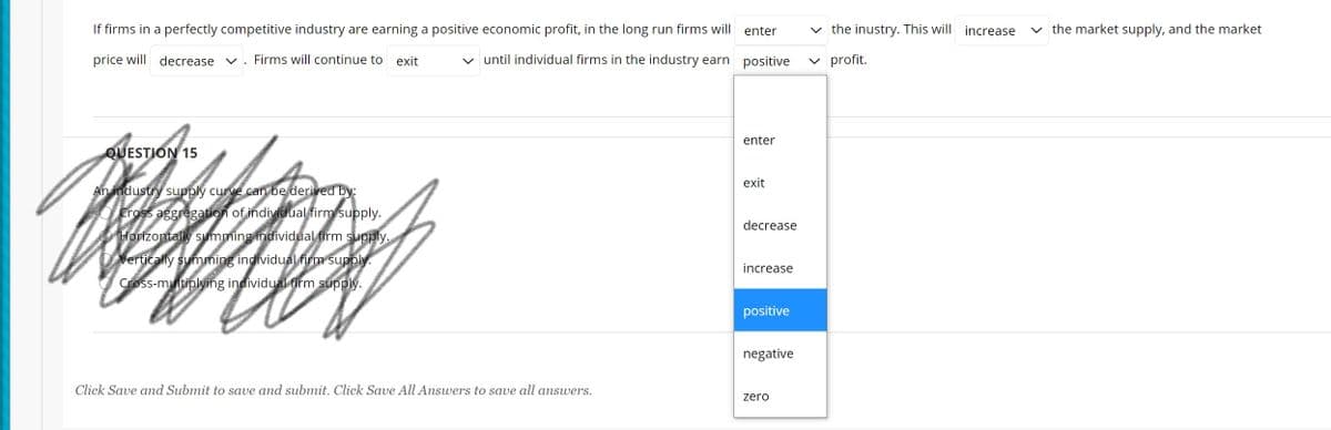 If firms in a perfectly competitive industry are earning a positive economic profit, in the long run firms will
enter
v the inustry. This will increase
v the market supply, and the market
price will decrease v
Firms will continue to exit
v until individual firms in the industry earn positive
v profit.
enter
QUESTION 15
exit
An industry supply curve can be derived by:
Cross aggregation of individual firm supply.
decrease
Horizontally summing individual firm supply.
Vertically summing individual firm supply.
increase
Cross-multiplying individual firm supply.
positive
negative
Click Save and Submit to save and submit. Click Save All Answers to save all answers.
zero
