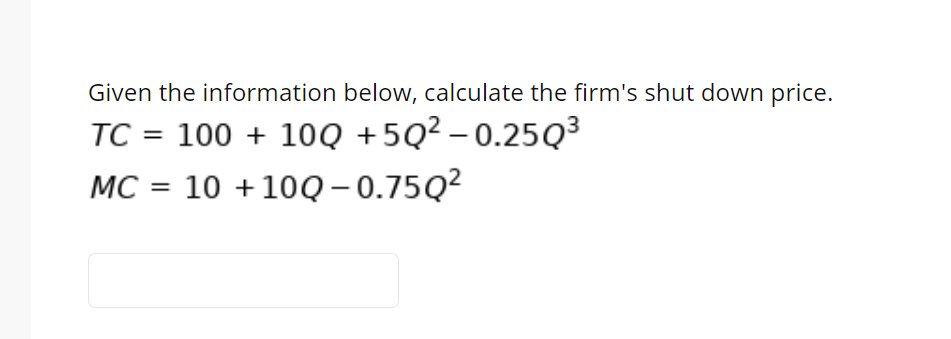 Given the information below, calculate the firm's shut down price.
TC = 100 + 10Q +5Q² – 0.25Q³
MC = 10 +10Q- 0.75Q²
%3D
