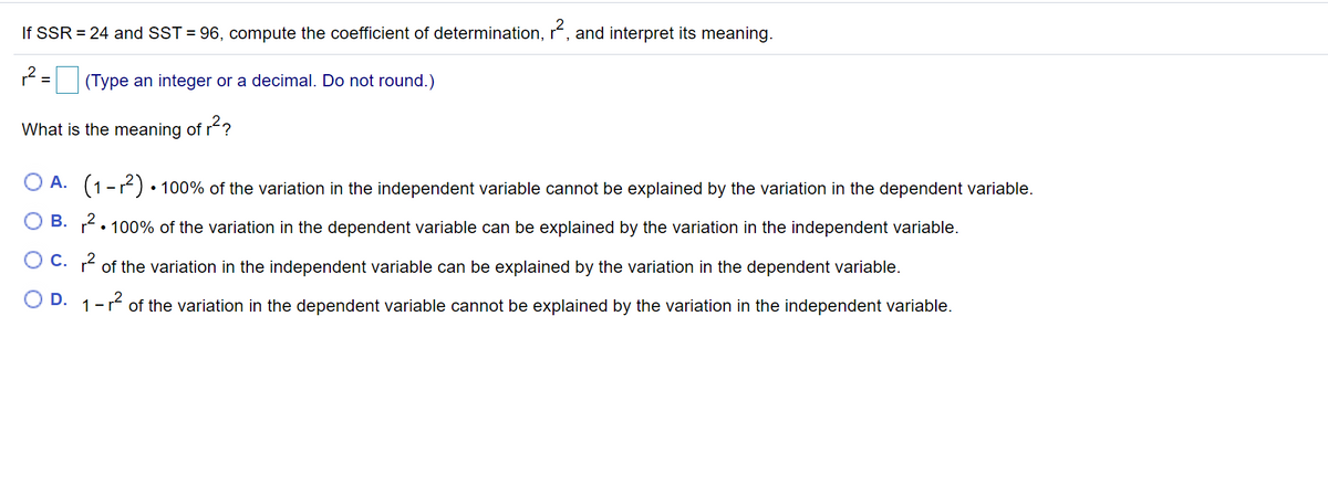 If SSR = 24 and SST = 96, compute the coefficient of determination, r, and interpret its meaning.
*= (Type an integer or a decimal. Do not round.)
What is the meaning of r?
O A. (1-r) • 100% of the variation in the independent variable cannot be explained by the variation in the dependent variable.
B. . 100% of the variation in the dependent variable can be explained by the variation in the independent variable.
O C. * of the variation in the independent variable can be explained by the variation in the dependent variable.
O D. 1-r of the variation in the dependent variable cannot be explained by the variation in the independent variable.
