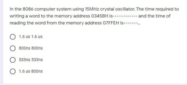 In the 8086 computer system using 15MHZ crystal oscillator, The time required to
writing a word to the memory address 0345BH is--
reading the word from the memory address 07FFEH is---
and the time of
1.6 us 1.6 us
800ns 800ns
533ns 533ns
O 1.6 us 800ns
