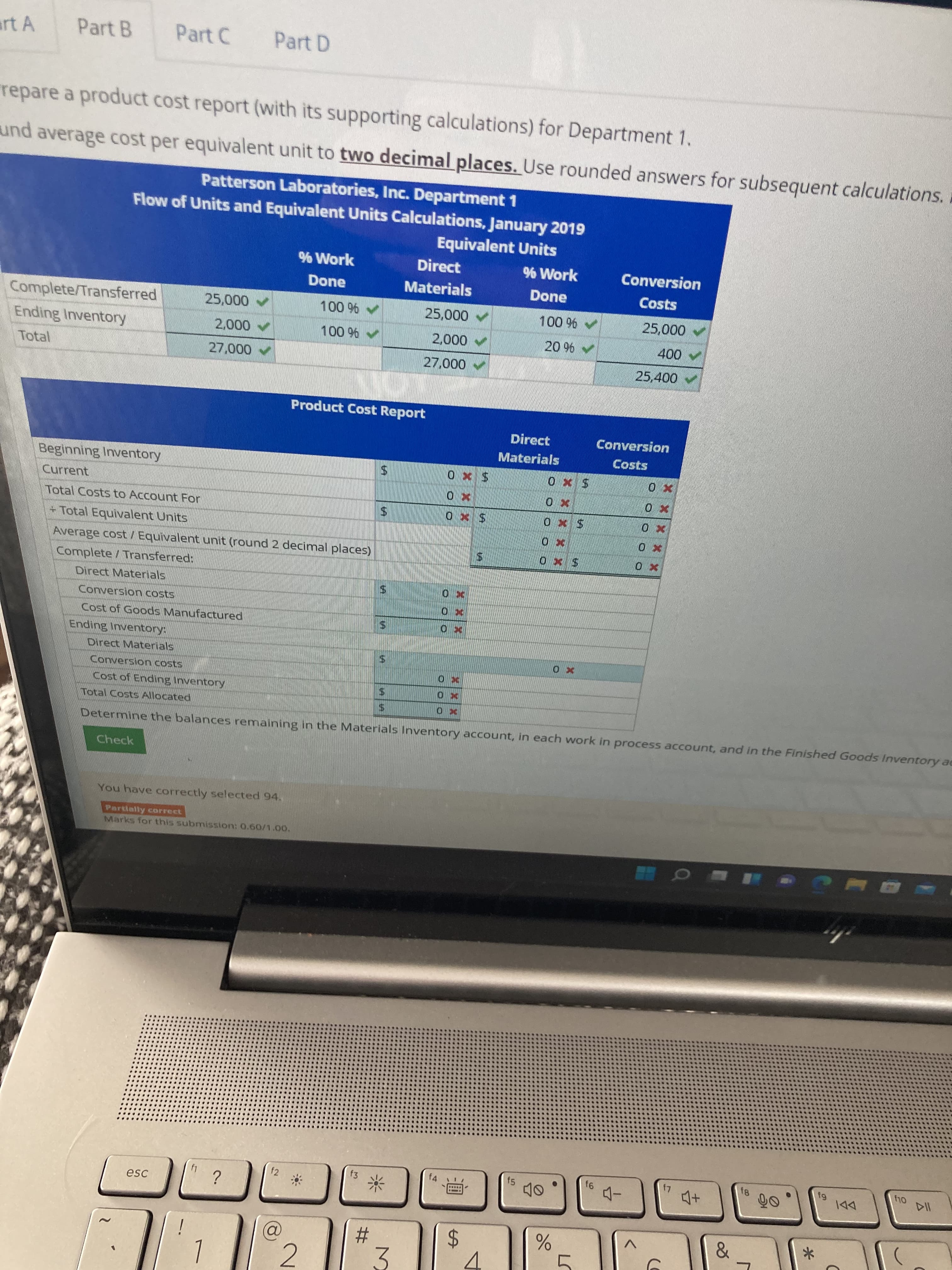 14
XXX
%24
%24
%24
%24
%23
art A
Part B
Part C
Part D
repare a product cost report (with its supporting calculations) for Department 1.
und average cost per equivalent unit to two decimal places. Use rounded answers for subsequent calculations. a
Patterson Laboratories, Inc. Department 1
Flow of Units and Equivalent Units Calculations, January 2019
Equivalent Units
% Work
Direct
% Work
Conversion
Done
Materials
Done
Costs
Complete/Transferred
25,000
100 %
A 000's
0000
000
25,400
Ending Inventory
A 000
Total
000'2
Product Cost Report
Direct
Conversion
Materials
Costs
Beginning Inventory
Current
Total Costs to Account For
Sx0
+Total Equivalent Units
Average cost / Equivalent unit (round 2 decimal places)
Complete/Transferred:
Direct Materials
Conversion costs
Cost of Goods Manufactured
Ending Inventory:
Direct Materials
Conversion costs
Cost of Ending Inventory
Total Costs Allocated
Determine the balances remaining in the Materials Inventory account, in each work in process account, and in the Finished Goods Inventory ae
Check
You have correctly selected 94.
Partially correct
Marks for this submission: 0.60/1.00.
f3
f4
f5
f2
DDI
esc
2.
3.
