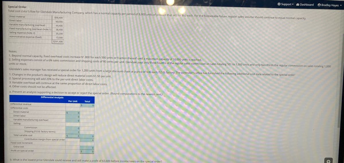 O Support Dashboard O Bradley Hayes
Special Order
Total cost data follow for Glendale Manufacturing Company, which has a normal capacity per period of 8,000 units of prouuct that sell for $60 each. For the foreseeable future, regular sales volume should continue to equal normal capacity.
Direct material
$98,400
Direct labor
60,000
Variable manufacturing overhead
44,400
Fixed manufacturing overhead (Note 1)
38,400
Selling expense (Note 2)
35,200
Administrative expense (fixed)
15,000
$291,400
Notes:
1. Beyond normal capacity, fixed overhead costs increase $1,800 for each 500 units or fraction thereof until a maximum capacity of 10,000 units is reached.
2. Selling expenses consist of a 6% sales commission and shipping costs of 80 cents per unit. Glendale pays only three-fourths of the regular sales commission on sales totaling 501 to 1,000 units and only two-thirds the regular commission on sales totaling 1,000
units or more.
Glendale's sales manager has received a special order for 1,200 units from a large discount chain at a price of $36 each, F.O.B. factory. The controller's office has furnished the following additional cost data related to the special order:
1. Changes in the product's design will reduce direct material costs $1.50 per unit.
2. Special processing will add 20% to the per-unit direct labor costs.
3. Variable overhead will continue at the same proportion of direct labor costs.
4. Other costs should not be affected.
a. Present an analysis supporting a decision to accept or reject the special order. (Round computations to the nearest cent.)
Differential Analysis
Per Unit
Total
Differential revenue
0.
Differential costs
Direct material
Direct labor
Variable manufacturing overhead
Selling:
Commission
Shipping (F.O.B. factory terms)
Total variable cost
24
Contribution margin from special order
Fixed cost increment:
Extra cost
0.
Profit on special order
b. What is the lowest price Glendale could receive and still make a profit of $3,600 before income taxes on the special order?
