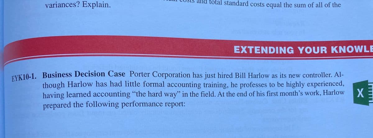 variances? Explain.
and total standard costs equal the sum of all of the
EXTENDING YOUR KNOWLE
TYK 10-1. Business Decision Case Porter Corporation has just hired Bill Harlow as its new controller. Al-
though Harlow has had little formal accounting training, he professes to be highly experienced,
X
having learned accounting "the hard way'" in the field. At the end of his first month's work, Harlow
prepared the following performance report:
