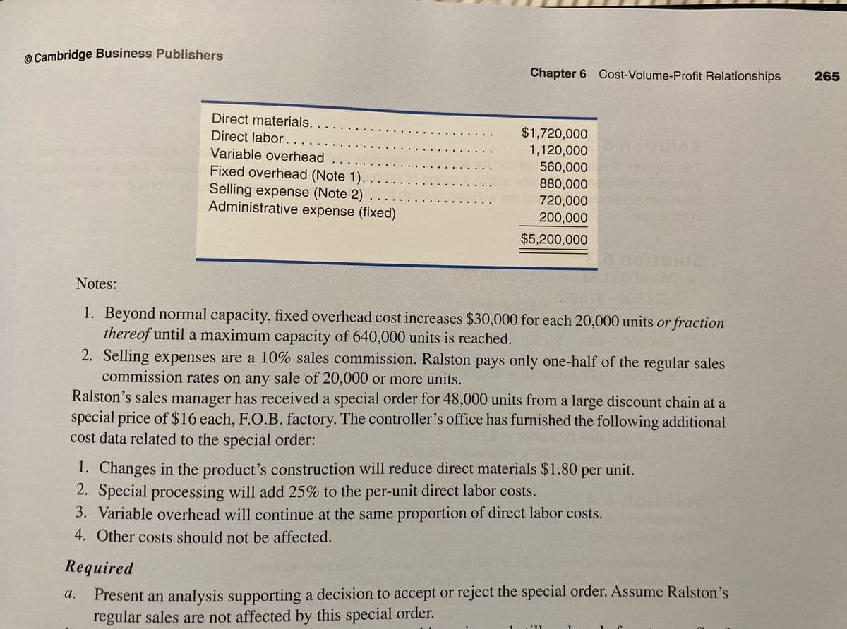 © Cambridge Business Publishers
Chapter 6 Cost-Volume-Profit Relationships
265
Direct materials. .
$1,720,000
1,120,000
560,000
880,000
720,000
200,000
Direct labor...
Variable overhead
Fixed overhead (Note 1).
Selling expense (Note 2)
Administrative expense (fixed)
$5,200,000
Notes:
1. Beyond normal capacity, fixed overhead cost increases $30,000 for each 20,000 units or fraction
thereof until a maximum capacity of 640,000 units is reached.
2. Selling expenses are a 10% sales commission. Ralston pays only one-half of the regular sales
commission rates on any sale of 20,000 or more units.
Ralston's sales manager has received a special order for 48,000 units from a large discount chain at a
special price of $16 each, F.O.B. factory. The controller's office has furnished the following additional
cost data related to the special order:
1. Changes in the product's construction will reduce direct materials $1.80 per unit.
2. Special processing will add 25% to the per-unit direct labor costs.
3. Variable overhead will continue at the same proportion of direct labor costs.
4. Other costs should not be affected.
Required
Present an analysis supporting a decision to accept or reject the special order. Assume Ralston's
regular sales are not affected by this special order.
a.
11
