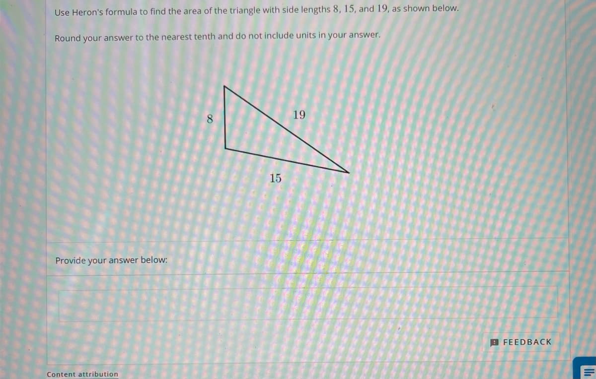 Use Heron's formula to find the area of the triangle with side lengths 8, 15, and 19, as shown below.
Round your answer to the nearest tenth and do not include units in your answer.
19
8.
15
Provide your answer below:
9 FEEDBACK
Content attribution
