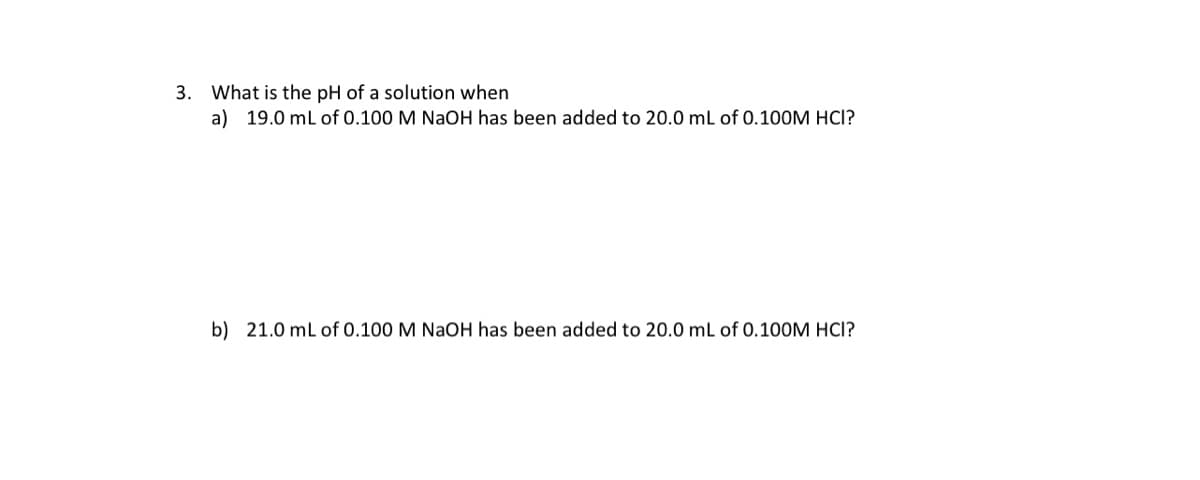 3. What is the pH of a solution when
a) 19.0 ml of 0.100 M NaOH has been added to 20.0 mL of 0.100M HCI?
b) 21.0 mL of 0.100 M NaOH has been added to 20.0 mL of 0.100M HCI?
