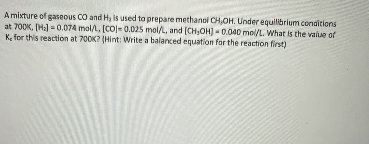 A mixture of gaseous CO and H2 is used to prepare methanol CH3OH. Under equilibrium conditions
at 700K, [H2] = 0.074 mol/L, [CO]= 0.025 mol/L, and [CH3OH] = 0.040 mol/L. What is the value of
Ke for this reaction at 700K? (Hint: Write a balanced equation for the reaction first)
%D
