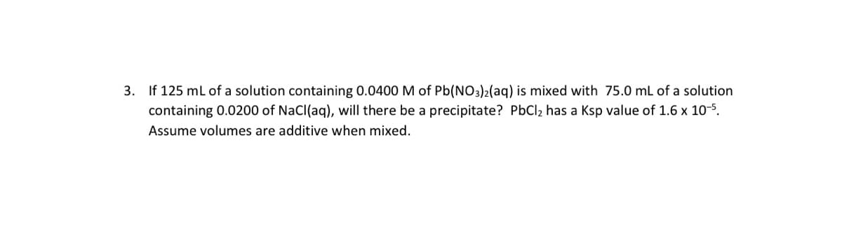 3. If 125 ml of a solution containing 0.0400 M of Pb(NO3)2(aq) is mixed with 75.0 mL of a solution
containing 0.0200 of NaCl(aq), will there be a precipitate? PbCl2 has a Ksp value of 1.6 x 10-5.
Assume volumes are additive when mixed.
