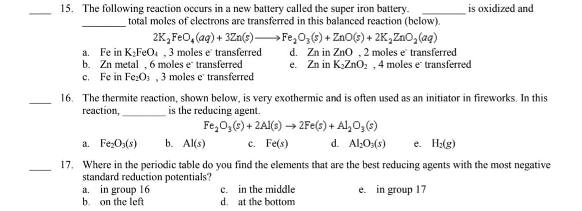 is oxidized and
15. The following reaction occurs in a new battery called the super iron battery.
total moles of electrons are transferred in this balanced reaction (below).
Fe in K2FEO4 ,3 moles e transferred
b. Zn metal , 6 moles e transferred
Fe in Fe2O3 , 3 moles e transferred
2K,FeO, (ag) + 3Zn(s)→Fe,0;(s) + ZnO(s) + 2K,ZnO, (ag)
d. Zn in ZnO ,2 moles e transferred
e. Zn in K,ZnO2 ,4 moles e transferred
а.
с.
16. The thermite reaction, shown below, is very exothermic and is often used as an initiator in fireworks. In this
reaction,
is the reducing agent.
Fe,03(s) + 2AI(s) → 2Fe(s) + Al,O3(s)
d. Al2O3(s)
a. Fe2O3(s)
b. Al(s)
с. Fe(s)
е. Н(g)
17. Where in the periodic table do you find the elements that are the best reducing agents with the most negative
standard reduction potentials?
a. in group 16
b.
c. in the middle
d. at the bottom
e. in group 17
on the left
