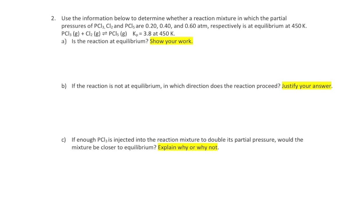 2. Use the information below to determine whether a reaction mixture in which the partial
pressures of PCI3, Cl2 and PCIs are 0.20, 0.40, and 0.60 atm, respectively is at equilibrium at 450 K.
PCI3 (g) + Cl2 (g) = PCI5 (g) Kp = 3.8 at 450 K.
a) Is the reaction at equilibrium? Show your work.
b) If the reaction is not at equilibrium, in which direction does the reaction proceed? Justify your answer.
c) If enough PCI3 is injected into the reaction mixture to double its partial pressure, would the
mixture be closer to equilibrium? Explain why or why not.
