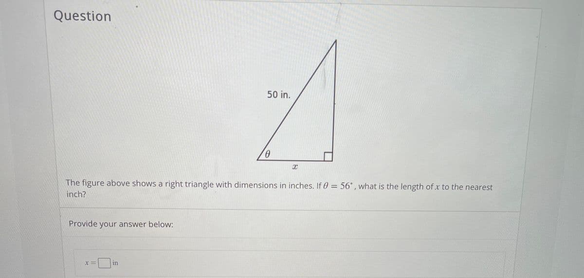 Question
50 in.
The figure above shows a right triangle with dimensions in inches. If 0 = 56° , what is the length of x to the nearest
inch?
Provide your answer below:
in
