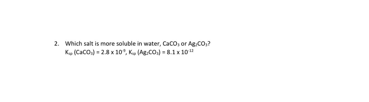 2. Which salt is more soluble in water, CaCO3 or Ag2CO3?
Ksp (CaCO3) = 2.8 x 10°, Ksp (Ag2CO3) = 8.1 x 1012
