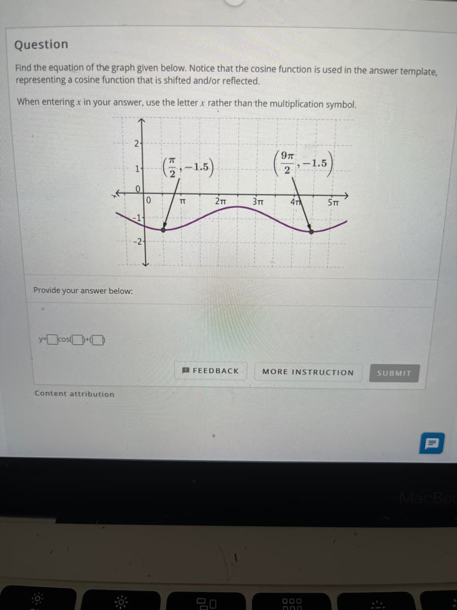 Question
Find the equation of the graph given below. Notice that the cosine function is used in the answer template,
representing a cosine function that is shifted and/or reflected.
When entering x in your answer, use the letterx rather than the multiplication symbol.
2-
(-13)
9T
G-1.5)
1.5
2
2T
4T
5TT
-1---
Provide your answer below:
y-cos(+O
B FEEDBACK
MORE INSTRUCTION
SUBMIT
Content attribution
MacBoc
000
