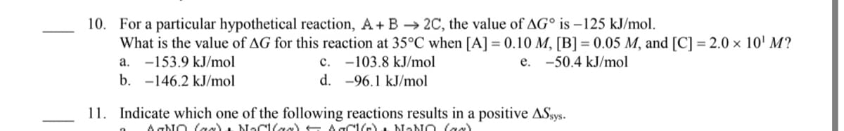 10. For a particular hypothetical reaction, A+ B -→ 2C, the value of AG° is –125 kJ/mol.
What is the value of AG for this reaction at 35°C when [A] = 0.10 M, [B] = 0.05 M, and [C] = 2.0 × 10' M?
a. -153.9 kJ/mol
b. -146.2 kJ/mol
c. -103.8 kJ/mol
e. -50.4 kJ/mol
-96.1 kJ/mol
11. Indicate which one of the following reactions results in a positive ASsys.
