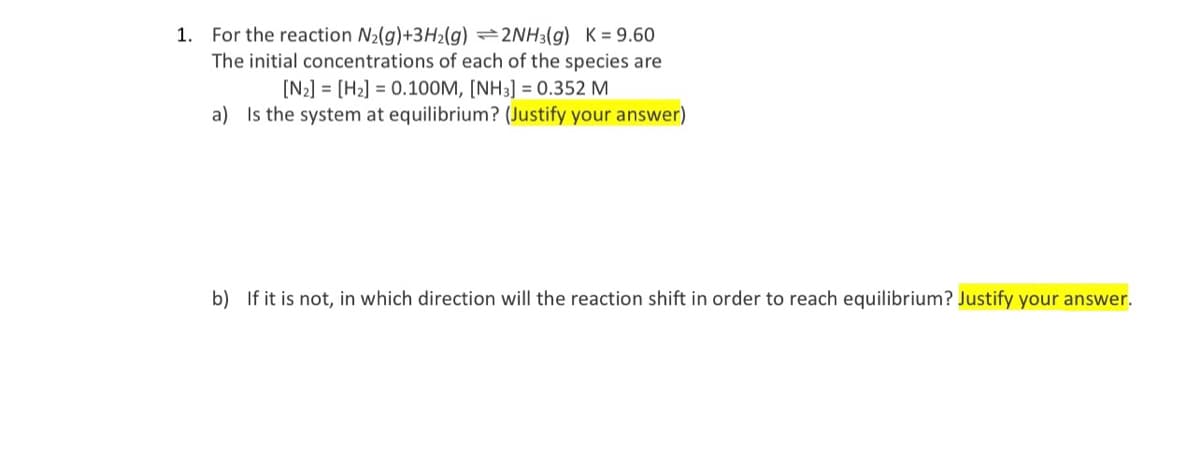 1. For the reaction N2(g)+3H2(g) 2NH3(g) K = 9.60
The initial concentrations of each of the species are
[N2] = [H2] = 0.10O0M, [NH3] = 0.352 M
a) Is the system at equilibrium? (Justify your answer)
b) If it is not, in which direction will the reaction shift in order to reach equilibrium? Justify your answer.
