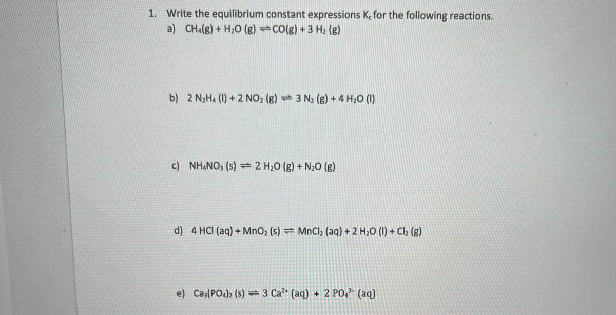 1. Write the equilibrium constant expressions Ke for the following reactions.
a) CHa(g) + H20 (g) →CO(g) + 3 H2 (g)
b) 2 N2H4 (I) + 2 NO2 (g) → 3 N2 (g) + 4 H2O (I)
c) NHẠNO3 (s) 2 H20 (g) + N20 (g)
d) 4 HCl (aq) + MnO2 (s) = MnCl2 (aq) + 2 H2O (1) + Cl2 (g)
e) Ca3(PO4)2 (s) = 3 Ca²* (aq) + 2 PO,³- (aq)
