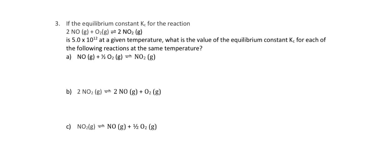 3. If the equilibrium constant K, for the reaction
2 NO (g) + O2(g) = 2 NO2 (g)
is 5.0 x 1012 at a given temperature, what is the value of the equilibrium constant K, for each of
the following reactions at the same temperature?
a) NO (g) + ½ O2 (g) → NO2 (g)
b) 2 NO2 (g)
= 2 NO (g) + 02 (g)
c) NO2(g) = NO (g) + ½ 02 (g)
