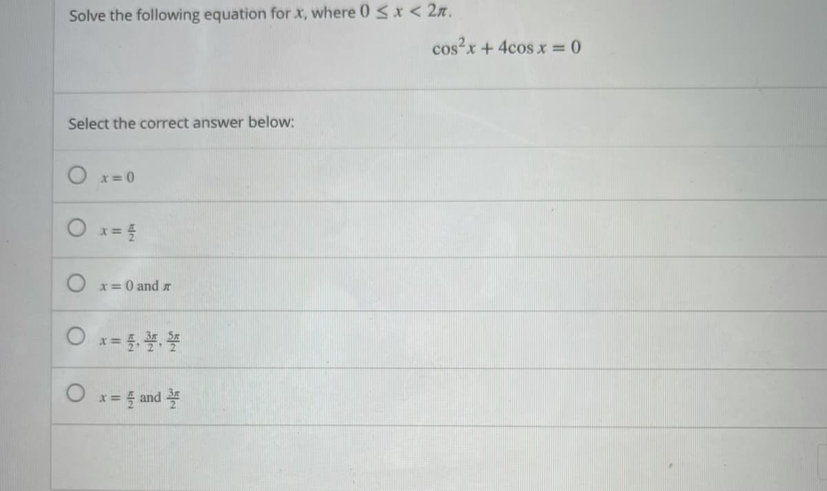 Solve the following equation for x, where 0 <x < 2n.
cos?x + 4cos x = 0
Select the correct answer below:
O x=0
O x= 5
x= 0 and z
O x= 5
x = 5 and
