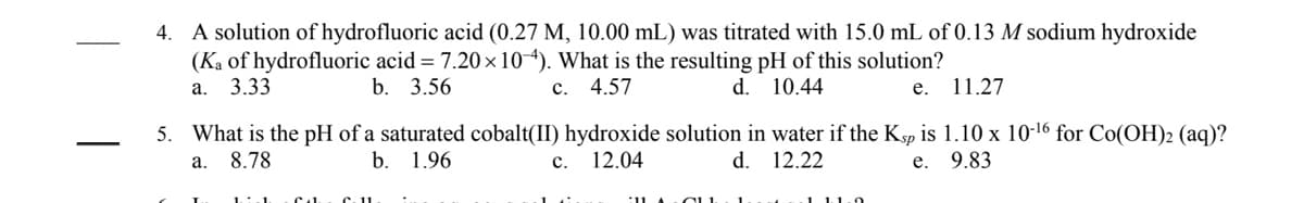 ### Acid-Base Titration and pH Calculations

---

#### Question 4

A solution of hydrofluoric acid (0.27 M, 10.00 mL) was titrated with 15.0 mL of 0.13 M sodium hydroxide \( \left( K_a \text{ of hydrofluoric acid} = 7.20 \times 10^{-4} \right) \). What is the resulting pH of this solution?

- a. 3.33
- b. 3.56
- c. 4.57
- d. 10.44
- e. 11.27

---

#### Question 5

What is the pH of a saturated cobalt(II) hydroxide solution in water if the \( K_{\text{sp}} \) is \( 1.10 \times 10^{-16} \) for \( \text{Co(OH)}_2 (\text{aq}) \)?

- a. 8.78
- b. 1.96
- c. 12.04
- d. 12.22
- e. 9.83

---

### Explanation:

**Question 4 Overview:**

This question involves the titration of hydrofluoric acid (HF), a weak acid, with sodium hydroxide (NaOH), a strong base. The Equilibrium Constant (Ka) is used to find the pH of the solution after the neutralization reaction.

**Question 5 Overview:**

This question involves finding the pH of a saturated solution of cobalt(II) hydroxide, using the solubility product constant (\( K_{\text{sp}} \)). The \( K_{\text{sp}} \) provides information necessary to calculate the hydroxide ion concentration, which can be used to determine the pH of the solution.

---