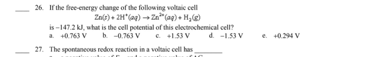 26. If the free-energy change of the following voltaic cell
Zn(s) + 2H*(aq) →
→ Zn*" (aq) + H,(g)
is –147.2 kJ, what is the cell potential of this electrochemical cell?
a. +0.763 V
b. -0.763 V
c. +1.53 V
d. -1.53 V
e. +0.294 V
27. The spontaneous redox reaction in a voltaic cell has
