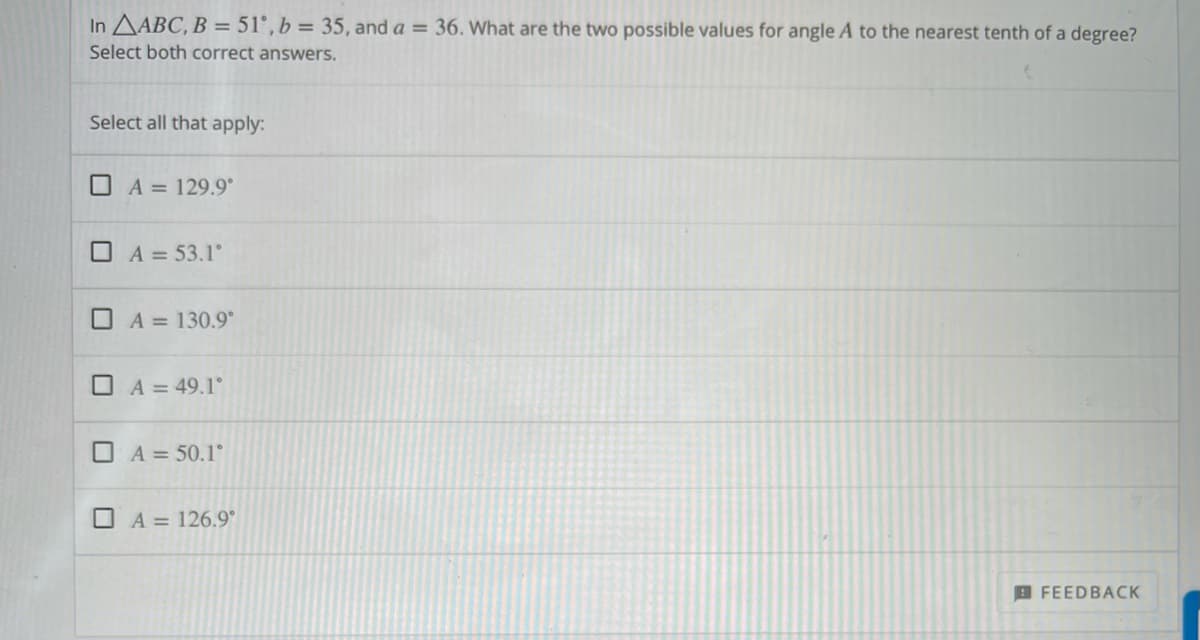 In AABC, B = 51°, b = 35, and a = 36. What are the two possible values for angle A to the nearest tenth of a degree?
Select both correct answers.
Select all that apply:
O A = 129.9°
O A = 53.1°
O A = 130.9°
O A = 49.1°
O A = 50.1°
O A = 126.9°
B FEEDBACK
