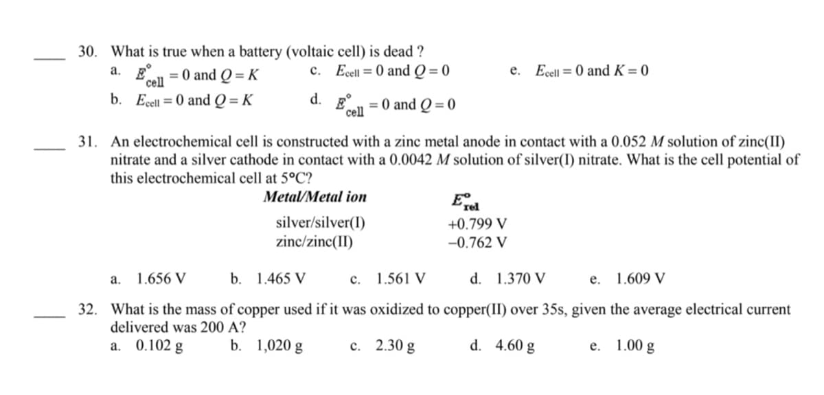 30. What is true when a battery (voltaic cell) is dead ?
c. Ecell = 0 and Q = 0
a. E.
сеll
= 0 and Q = K
e. Ecell = 0 and K = 0
b. Ecel = 0 and Q = K
d.
cell
= 0 and Q = 0
An electrochemical cell is constructed with a zinc metal anode in contact with a 0.052 M solution of zinc(II)
nitrate and a silver cathode in contact with a 0.0042 M solution of silver(I) nitrate. What is the cell potential of
this electrochemical cell at 5°C?
31.
Metal/Metal ion
silver/silver(I)
zinc/zinc(II)
+0.799 V
-0.762 V
a. 1.656 V
b.
1.465 V
c. 1.561 V
d. 1.370 V
1.609 V
е.
32.
What is the mass of copper used if it was oxidized to copper(II) over 35s, given the average electrical current
delivered was 200 A?
0.102 g
b. 1,020 g
с. 2.30 g
d. 4.60 g
1.00 g
a.
е.
