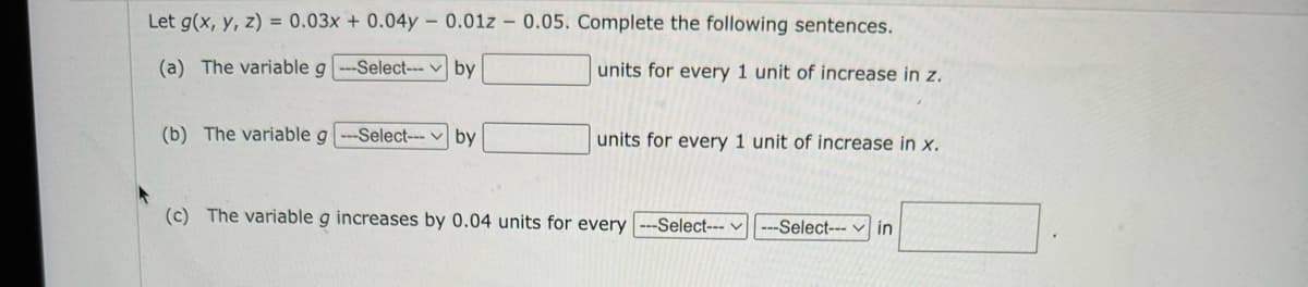 Let g(x, y, z) = 0.03x + 0.04y - 0.01z - 0.05. Complete the following sentences.
(a) The variable g
-Select---
by
units for every 1 unit of increase in z.
(b) The variable g ---Select---by
units for every 1 unit of increase in x.
(c) The variable g increases by 0.04 units for every ---Select---
---Select--- in