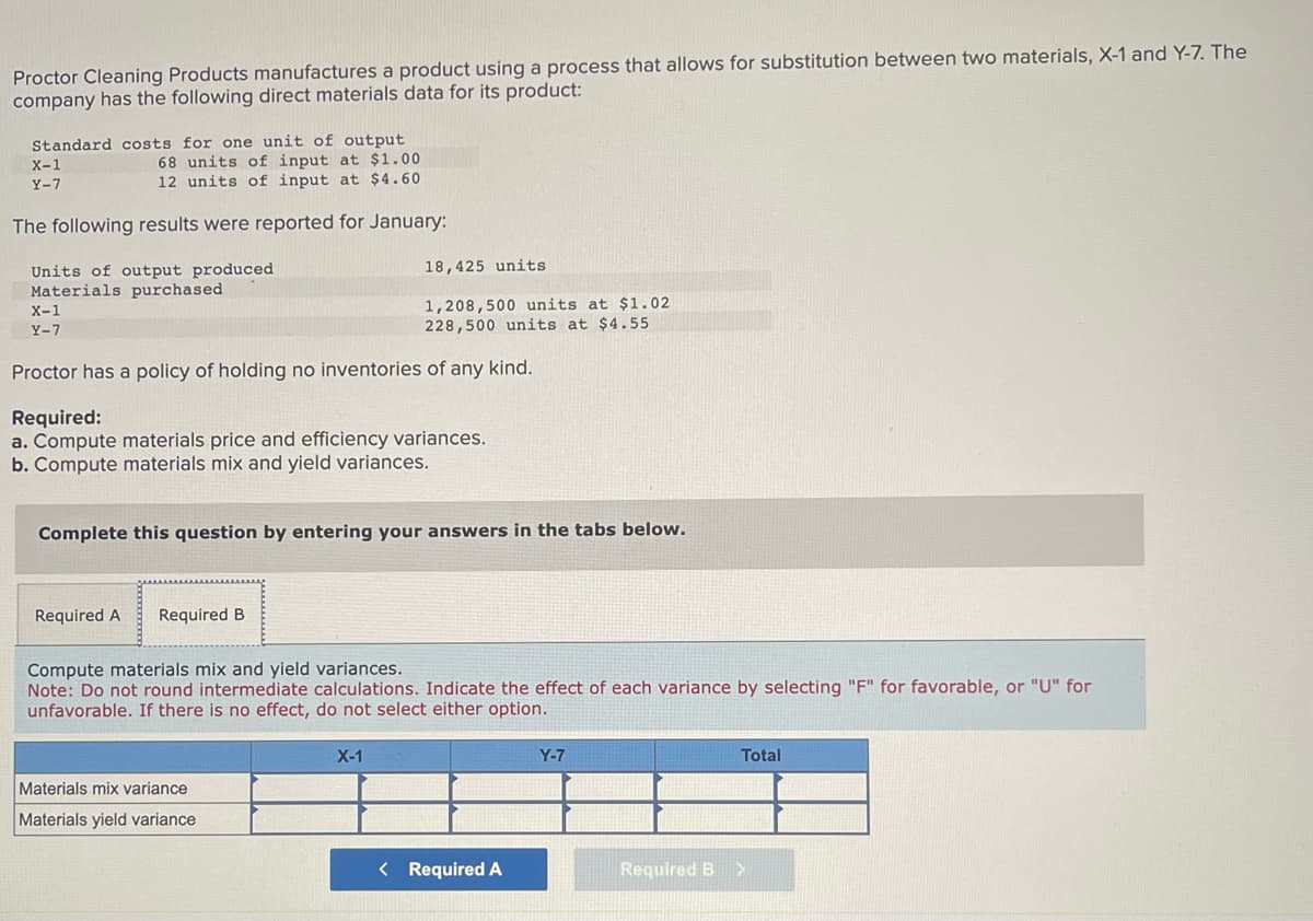 Proctor Cleaning Products manufactures a product using a process that allows for substitution between two materials, X-1 and Y-7. The
company has the following direct materials data for its product:
Standard costs for one unit of output
68 units of input at $1.00
12 units of input at $4.60
The following results were reported for January:
X-1
Y-7
Units of output produced
Materials purchased
X-1
Y-7
Proctor has a policy of holding no inventories of any kind.
Required:
a. Compute materials price and efficiency variances.
b. Compute materials mix and yield variances.
18,425 units
1,208,500 units at $1.02
228,500 units at $4.55
Complete this question by entering your answers in the tabs below.
Required A Required B
Compute materials mix and yield variances.
Note: Do not round intermediate calculations. Indicate the effect of each variance by selecting "F" for favorable, or "U" for
unfavorable. If there is no effect, do not select either option.
Materials mix variance
Materials yield variance
X-1
< Required A
Y-7
Required B
Total