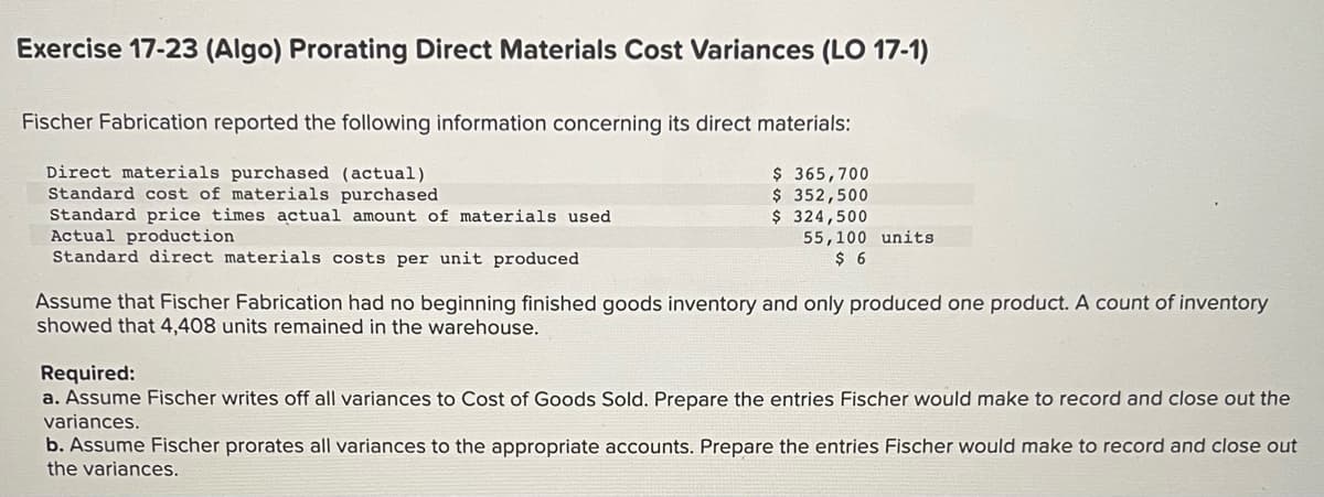 Exercise 17-23 (Algo) Prorating Direct Materials Cost Variances (LO 17-1)
Fischer Fabrication reported the following information concerning its direct materials:
Direct materials purchased (actual)
Standard cost of materials purchased
Standard price times actual amount of materials used.
Actual production
Standard direct materials costs per unit produced
$365,700
$ 352,500
$ 324,500
55,100 units
$ 6
Assume that Fischer Fabrication had no beginning finished goods inventory and only produced one product. A count of inventory
showed that 4,408 units remained in the warehouse.
Required:
a. Assume Fischer writes off all variances to Cost of Goods Sold. Prepare the entries Fischer would make to record and close out the
variances.
b. Assume Fischer prorates all variances to the appropriate accounts. Prepare the entries Fischer would make to record and close out
the variances.