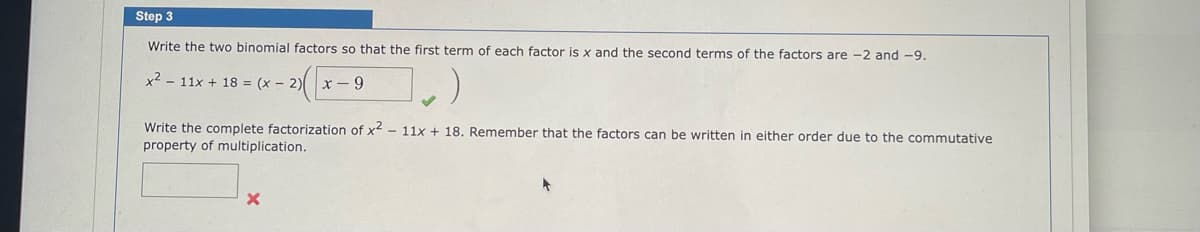 **Step 3**

Write the two binomial factors so that the first term of each factor is \(x\) and the second terms of the factors are \(-2\) and \(-9\).

\[ x^2 - 11x + 18 = (x - 2) \left( x - 9 \right) \]

Write the complete factorization of \(x^2 - 11x + 18\). Remember that the factors can be written in either order due to the commutative property of multiplication.

[Blank Box]

---

In this step, the focus is on factorizing the quadratic expression \(x^2 - 11x + 18\) into two binomials. The expression is rewritten as \((x - 2)(x - 9)\), indicating that \(-2\) and \(-9\) are the roots. The prompt reminds us that the order of the factors does not matter because multiplication is commutative. There is a check mark indicating that the factorization is correct, and a blank box with a red "X" indicating an incomplete task that requires filling in the full factorization.