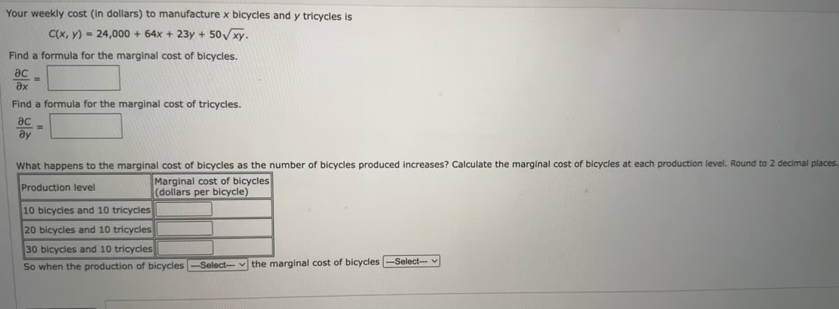 Your weekly cost (in dollars) to manufacture x bicycles and y tricycles is
C(x, y) = 24,000 + 64x + 23y + 50√xy.
Find a formula for the marginal cost of bicycles.
ac
Əx
Find a formula for the marginal cost of tricycles.
ac
Əy
=
What happens to the marginal cost of bicycles as the number of bicycles produced increases? Calculate the marginal cost of bicycles at each production level. Round to 2 decimal places.
Marginal cost of bicycles
Production level
(dollars per bicycle)
10 bicycles and 10 tricycles
20 bicycles and 10 tricycles
30 bicycles and 10 tricycles
So when the production of bicycles --Select--the marginal cost of bicycles ---Select--