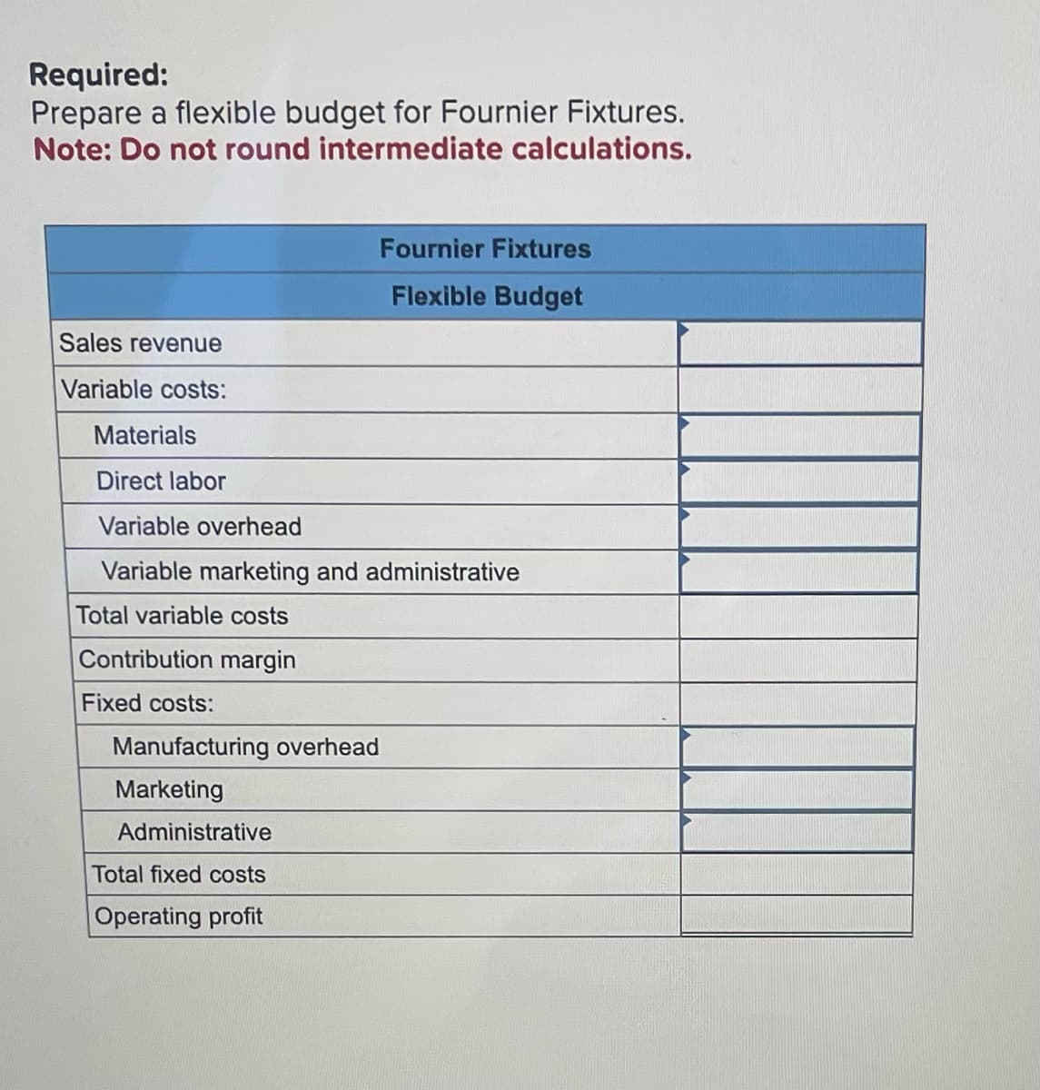 Required:
Prepare a flexible budget for Fournier Fixtures.
Note: Do not round intermediate calculations.
Sales revenue
Variable costs:
Materials
Direct labor
Variable overhead
Variable marketing and administrative
Total variable costs
Contribution margin
Fixed costs:
Fournier Fixtures
Flexible Budget
Manufacturing overhead
Marketing
Administrative
Total fixed costs
Operating profit