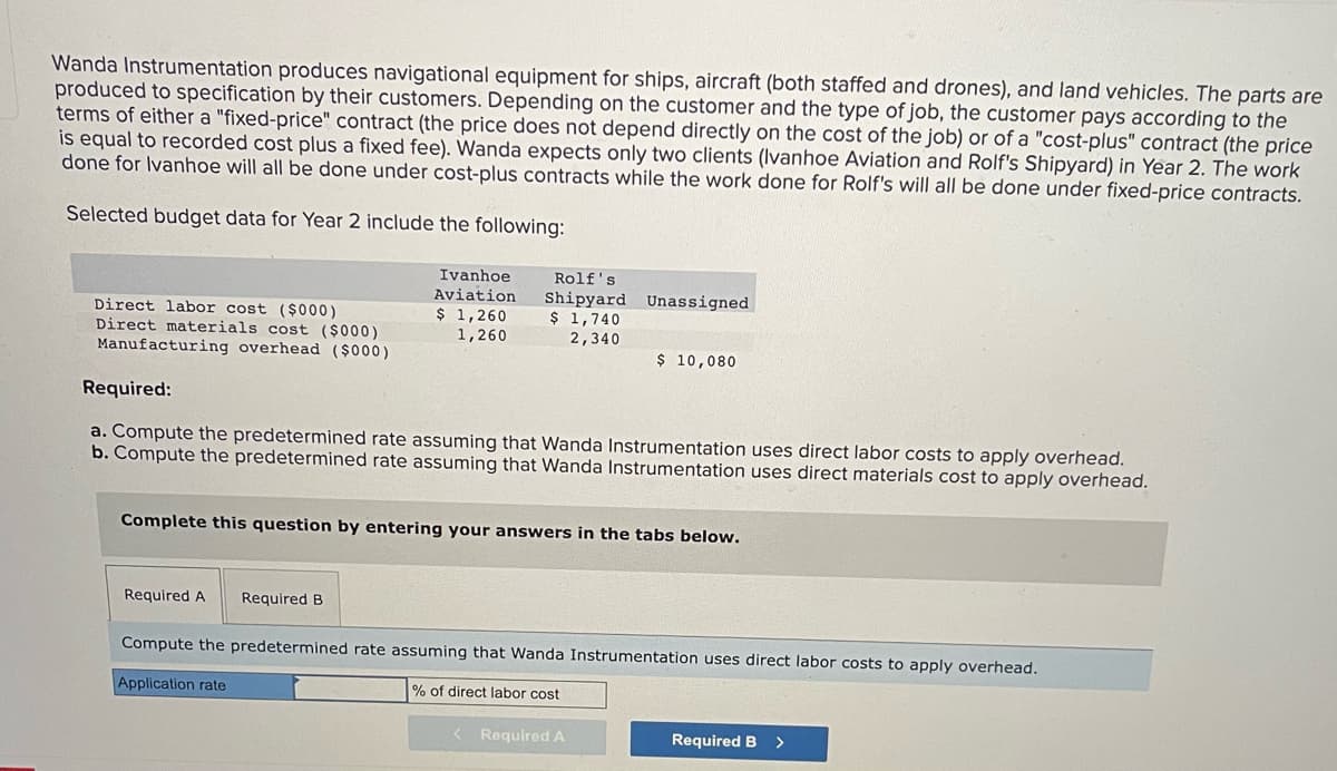 Wanda Instrumentation produces navigational equipment for ships, aircraft (both staffed and drones), and land vehicles. The parts are
produced to specification by their customers. Depending on the customer and the type of job, the customer pays according to the
terms of either a "fixed-price" contract (the price does not depend directly on the cost of the job) or of a "cost-plus" contract (the price
is equal to recorded cost plus a fixed fee). Wanda expects only two clients (Ivanhoe Aviation and Rolf's Shipyard) in Year 2. The work
done for Ivanhoe will all be done under cost-plus contracts while the work done for Rolf's will all be done under fixed-price contracts.
Selected budget data for Year 2 include the following:
Direct labor cost ($000)
Direct materials cost ($000)
Manufacturing overhead ($000)
Ivanhoe
Aviation
$ 1,260
1,260
Rolf's
Shipyard Unassigned
$ 1,740
2,340
Required A Required B
Required:
a. Compute the predetermined rate assuming that Wanda Instrumentation uses direct labor costs to apply overhead.
b. Compute the predetermined rate assuming that Wanda Instrumentation uses direct materials cost to apply overhead.
$ 10,080
Complete this question by entering your answers in the tabs below.
Compute the predetermined rate assuming that Wanda Instrumentation uses direct labor costs to apply overhead.
Application rate
% of direct labor cost
< Required A
Required B >
