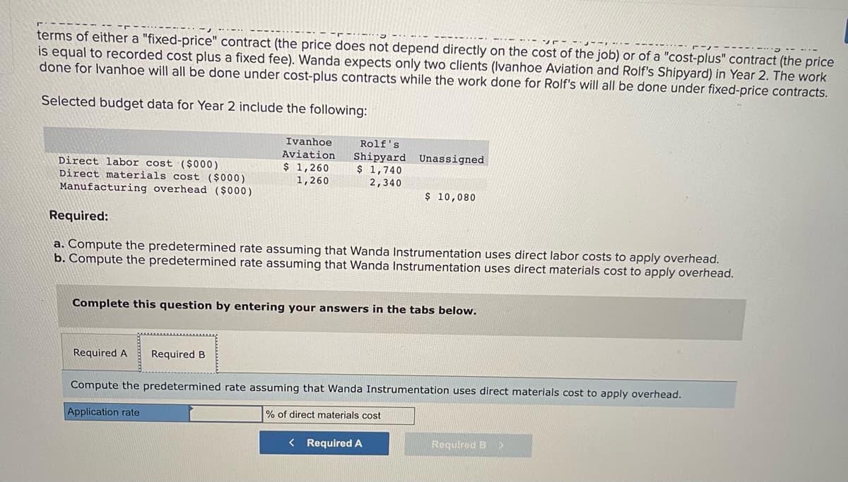 terms of either a "fixed-price" contract (the price does not depend directly on the cost of the job) or of a "cost-plus" contract (the price
is equal to recorded cost plus a fixed fee). Wanda expects only two clients (Ivanhoe Aviation and Rolf's Shipyard) in Year 2. The work
done for Ivanhoe will all be done under cost-plus contracts while the work done for Rolf's will all be done under fixed-price contracts.
Selected budget data for Year 2 include the following:
Direct labor cost ($000)
Direct materials cost ($000)
Manufacturing overhead ($000)
Ivanhoe
Aviation
$ 1,260
1,260
Rolf's
Shipyard Unassigned
$ 1,740
2,340
Required A Required B
Required:
a. Compute the predetermined rate assuming that Wanda Instrumentation uses direct labor costs to apply overhead.
b. Compute the predetermined rate assuming that Wanda Instrumentation uses direct materials cost to apply overhead.
$ 10,080
Complete this question by entering your answers in the tabs below.
Compute the predetermined rate assuming that Wanda Instrumentation uses direct materials cost to apply overhead.
Application rate
% of direct materials cost
< Required A
Required B >