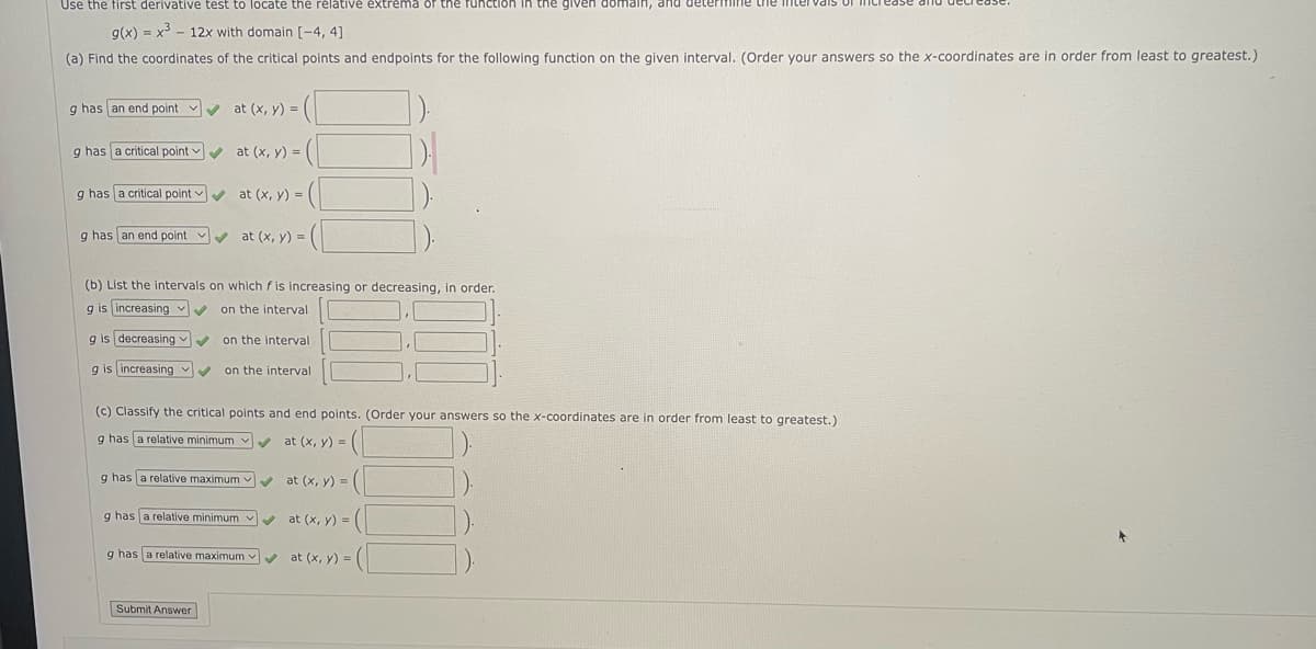 **Educational Website Transcription**

---

**Topic: Analyzing the Function \( g(x) = x^3 - 12x \) on the Interval [-4, 4]**

### Instructions:

Use the first derivative test to locate the relative extrema of the function in the given domain, and determine the intervals of increase and decrease.

### Problem:

1. **Find the coordinates of the critical points and endpoints for the following function on the given interval**. (Order your answers so the x-coordinates are in order from least to greatest.)

   - \( g \) has **an end point** at \((x, y) = ( \ \ \ , \ \ \ )\).
   - \( g \) has **a critical point** at \((x, y) = ( \ \ \ , \ \ \ )\).
   - \( g \) has **a critical point** at \((x, y) = ( \ \ \ , \ \ \ )\).
   - \( g \) has **an end point** at \((x, y) = ( \ \ \ , \ \ \ )\).

2. **List the intervals on which \( f \) is increasing or decreasing, in order.**

   - \( g \) is **increasing** on the interval \([ \ \ \ , \ \ \ ]\).
   - \( g \) is **decreasing** on the interval \([ \ \ \ , \ \ \ ]\).
   - \( g \) is **increasing** on the interval \([ \ \ \ , \ \ \ ]\).

3. **Classify the critical points and end points.** (Order your answers so the x-coordinates are in order from least to greatest.)

   - \( g \) has **a relative minimum** at \((x, y) = ( \ \ \ , \ \ \ )\).
   - \( g \) has **a relative maximum** at \((x, y) = ( \ \ \ , \ \ \ )\).
   - \( g \) has **a relative minimum** at \((x, y) = ( \ \ \ , \ \ \ )\).
   - \( g \) has **a relative maximum** at \((x, y) = ( \ \ \ , \ \ \ )\).

### Submission:

- Once completed, please submit your answers using