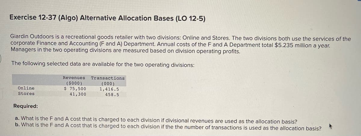 Exercise 12-37 (Algo) Alternative Allocation Bases (LO 12-5)
Giardin Outdoors is a recreational goods retailer with two divisions: Online and Stores. The two divisions both use the services of the
corporate Finance and Accounting (F and A) Department. Annual costs of the F and A Department total $5.235 million a year.
Managers in the two operating divisions are measured based on division operating profits.
The following selected data are available for the two operating divisions:
Online
Stores
Revenues
($000)
$ 75,500
41,300
Transactions
(000)
1,416.5
458.5
Required:
a. What is the F and A cost that is charged to each division if divisional revenues are used as the allocation basis?
b. What is the F and A cost that is charged to each division if the the number of transactions is used as the allocation basis?