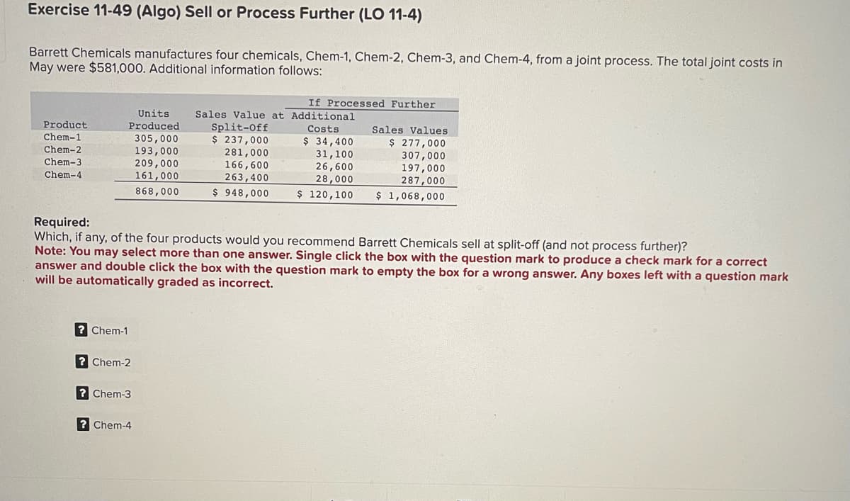 Exercise 11-49 (Algo) Sell or Process Further (LO 11-4)
Barrett Chemicals manufactures four chemicals, Chem-1, Chem-2, Chem-3, and Chem-4, from a joint process. The total joint costs in
May were $581,000. Additional information follows:
Product
Chem-1
Chem-2
Chem-3
Chem-4
Units
Produced
305,000
193,000
209,000
161,000
868,000
? Chem-1
?Chem-2
?Chem-3
If Processed Further
?Chem-4
Sales Value at Additional
Split-Off
Costs
$ 237,000
281,000
166,600
263,400
$948,000
Required:
Which, if any, of the four products would you recommend Barrett Chemicals sell at split-off (and not process further)?
Note: You may select more than one answer. Single click the box with the question mark to produce a check mark for a correct
answer and double click the box with the question mark to empty the box for a wrong answer. Any boxes left with a question mark
will be automatically graded as incorrect.
$ 34,400
31,100
26,600
28,000
$ 120,100
Sales Values
$ 277,000
307,000
197,000
287,000
$ 1,068,000