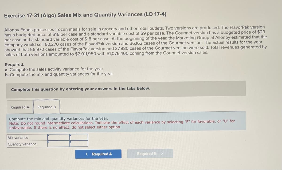 Exercise 17-31 (Algo) Sales Mix and Quantity Variances (LO 17-4)
Allonby Foods processes frozen meals for sale in grocery and other retail outlets. Two versions are produced: The FlavorPak version
has a budgeted price of $16 per case and a standard variable cost of $9 per case. The Gourmet version has a budgeted price of $29
per case and a standard variable cost of $18 per case. At the beginning of the year, the Marketing Group at Allonby estimated that the
company would sell 60,270 cases of the FlavorPak version and 36,162 cases of the Gourmet version. The actual results for the year
showed that 56,970 cases of the FlavorPak version and 37,980 cases of the Gourmet version were sold. Total revenues generated by
sales of both versions amounted to $2,011,950 with $1,076,400 coming from the Gourmet version sales.
Required:
a. Compute the sales activity variance for the year.
b. Compute the mix and quantity variances for the year.
Complete this question by entering your answers in the tabs below.
Required A Required B
Compute the mix and quantity variances for the year.
Note: Do not round intermediate calculations. Indicate the effect of each variance by selecting "F" for favorable, or "U" for
unfavorable. If there is no effect, do not select either option.
Mix variance
Quantity variance
< Required A
Required B
>