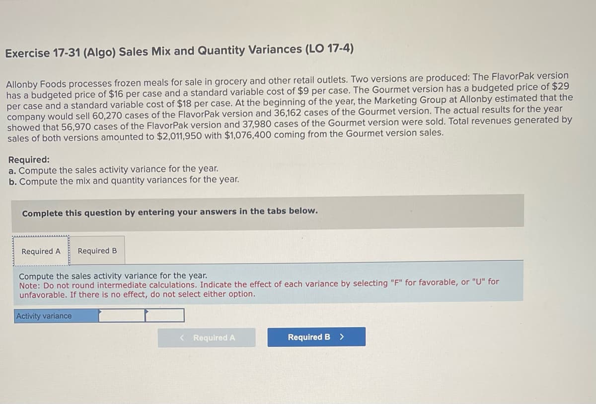 Exercise 17-31 (Algo) Sales Mix and Quantity Variances (LO 17-4)
Allonby Foods processes frozen meals for sale in grocery and other retail outlets. Two versions are produced: The FlavorPak version
has a budgeted price of $16 per case and a standard variable cost of $9 per case. The Gourmet version has a budgeted price of $29
per case and a standard variable cost of $18 per case. At the beginning of the year, the Marketing Group at Allonby estimated that the
company would sell 60,270 cases of the FlavorPak version and 36,162 cases of the Gourmet version. The actual results for the year
showed that 56,970 cases of the FlavorPak version and 37,980 cases of the Gourmet version were sold. Total revenues generated by
sales of both versions amounted to $2,011,950 with $1,076,400 coming from the Gourmet version sales.
Required:
a. Compute the sales activity variance for the year.
b. Compute the mix and quantity variances for the year.
Complete this question by entering your answers in the tabs below.
Required A Required B
Compute the sales activity variance for the year.
Note: Do not round intermediate calculations. Indicate the effect of each variance by selecting "F" for favorable, or "U" for
unfavorable. If there is no effect, do not select either option.
Activity variance
< Required A
Required B
>