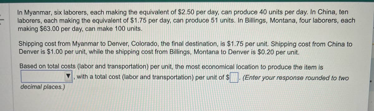 In Myanmar, six laborers, each making the equivalent of $2.50 per day, can produce 40 units per day. In China, ten
laborers, each making the equivalent of $1.75 per day, can produce 51 units. In Billings, Montana, four laborers, each
making $63.00 per day, can make 100 units.
Shipping cost from Myanmar to Denver, Colorado, the final destination, is $1.75 per unit. Shipping cost from China to
Denver is $1.00 per unit, while the shipping cost from Billings, Montana to Denver is $0.20 per unit.
Based on total costs (labor and transportation) per unit, the most economical location to produce the item is
with a total cost (labor and transportation) per unit of $
(Enter your response rounded to two
decimal places.)