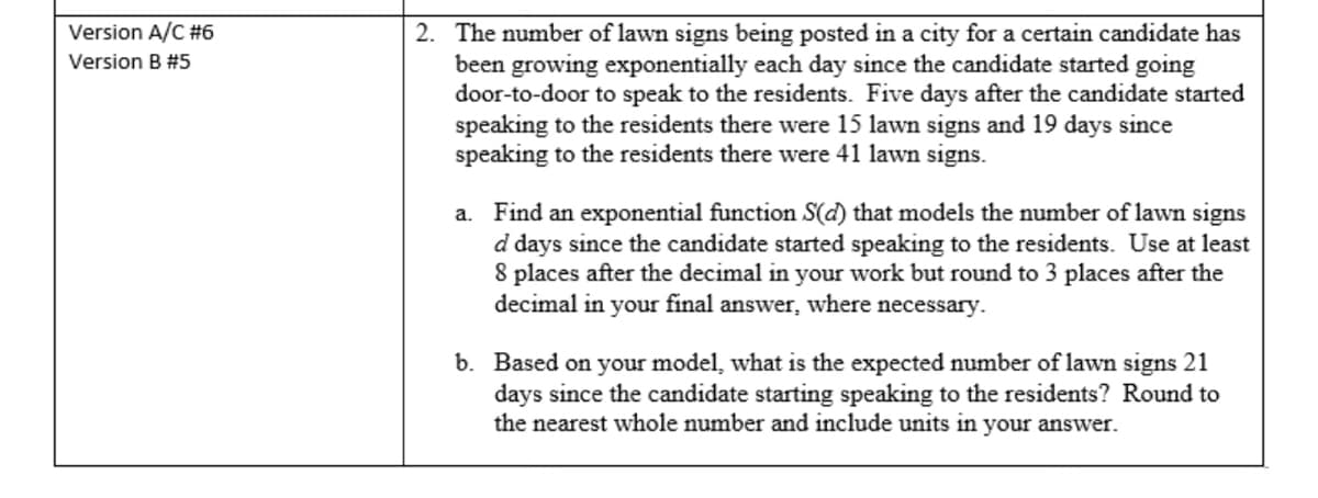 Version A/C #6
Version B #5
2. The number of lawn signs being posted in a city for a certain candidate has
been growing exponentially each day since the candidate started going
door-to-door to speak to the residents. Five days after the candidate started
speaking to the residents there were 15 lawn signs and 19 days since
speaking to the residents there were 41 lawn signs.
a. Find an exponential function S(d) that models the number of lawn signs
d days since the candidate started speaking to the residents. Use at least
8 places after the decimal in your work but round to 3 places after the
decimal in your final answer, where necessary.
b. Based on your model, what is the expected number of lawn signs 21
days since the candidate starting speaking to the residents? Round to
the nearest whole number and include units in your answer.