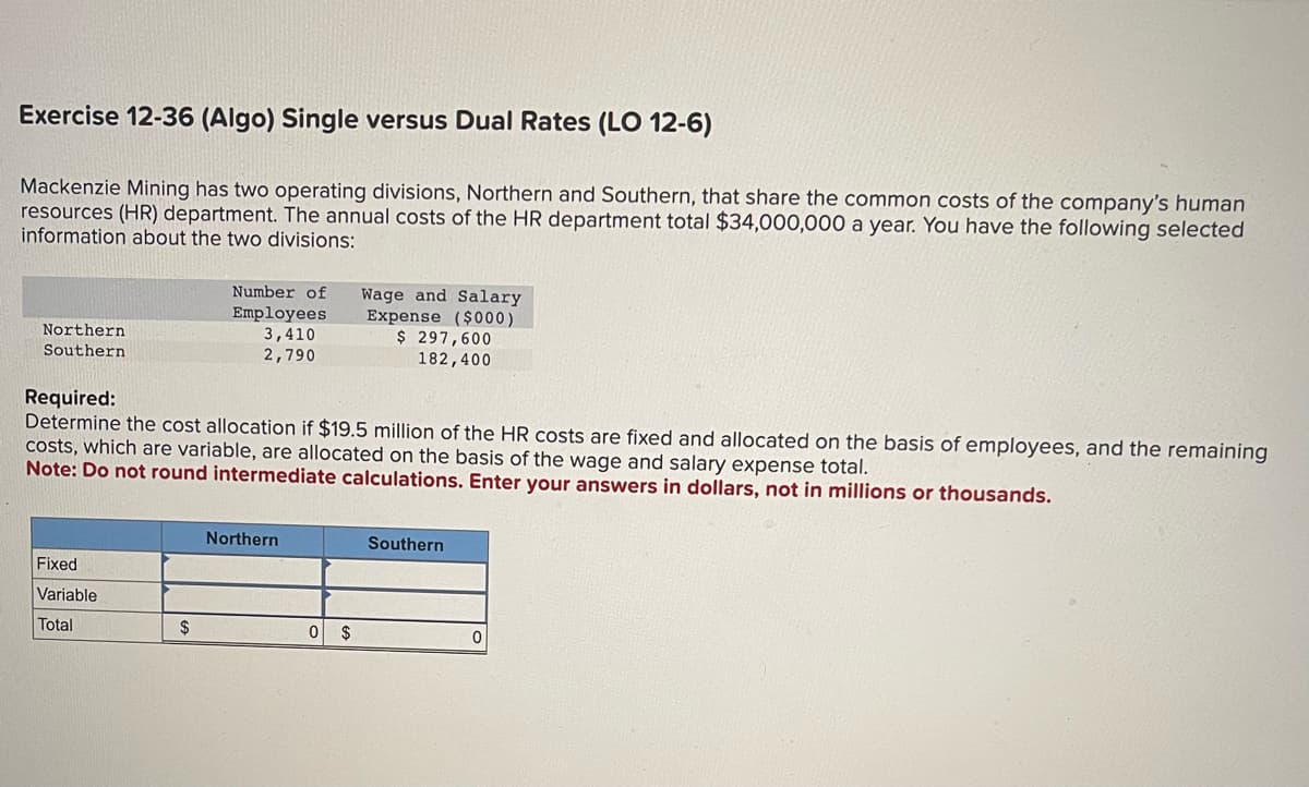 Exercise 12-36 (Algo) Single versus Dual Rates (LO 12-6)
Mackenzie Mining has two operating divisions, Northern and Southern, that share the common costs of the company's human
resources (HR) department. The annual costs of the HR department total $34,000,000 a year. You have the following selected
information about the two divisions:
Northern
Southern
Fixed
Variable
Total
Number of Wage and Salary
Expense ($000)
$ 297,600
182,400
Required:
Determine the cost allocation if $19.5 million of the HR costs are fixed and allocated on the basis of employees, and the remaining
costs, which are variable, are allocated on the basis of the wage and salary expense total.
Note: Do not round intermediate calculations. Enter your answers in dollars, not in millions or thousands.
$
Employees
3,410
2,790
Northern
0 $
Southern
0