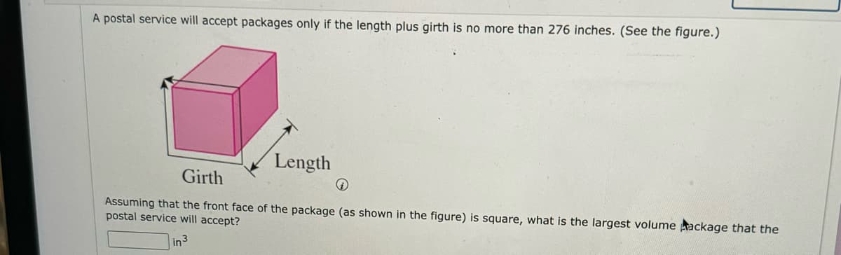 **Problem Description:**

A postal service will accept packages only if the length plus girth is no more than 276 inches. (See the figure.)

**Diagram Explanation:**

The diagram shows a rectangular prism (box) where:
- The **front face** of the package is square, indicating that the width and height of this face are equal.
- **Girth** is represented by the perimeter of the cross-section (the square face) excluding the length. Essentially, in this context, girth is twice the width plus twice the height, which simplifies to four times the side length of the square face.
- **Length** is the dimension perpendicular to the square face.

**Question:**

Assuming that the front face of the package (as shown in the figure) is square, what is the largest volume package that the postal service will accept?

**Solution Approach:**

1. Identify the variables:
   - Let \( s \) be the side of the square front face.
   - Let \( l \) be the length of the package.

2. Express the condition:
   - The postal service condition is: \( l + 4s \leq 276 \).

3. Express the volume:
   - Volume \( V = s^2 \times l \).

4. Objective:
   - Maximize the volume given the constraint on length and girth.

Find the values of \( s \) and \( l \) that satisfy the constraint and maximize the volume. Enter your calculated volume in the box provided.