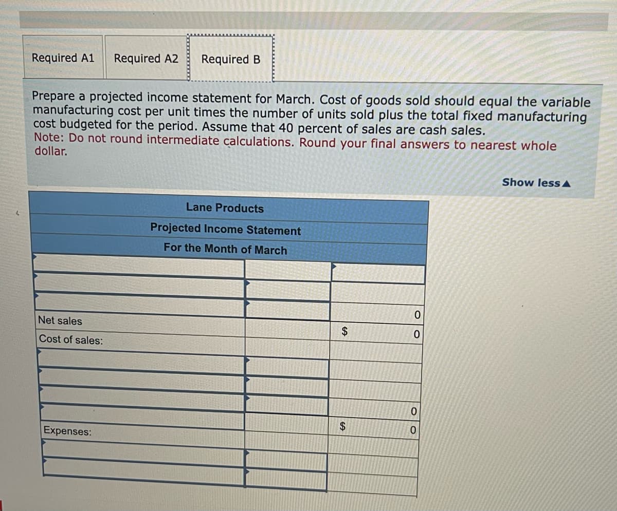 Required A1 Required A2
Prepare a projected income statement for March. Cost of goods sold should equal the variable
manufacturing cost per unit times the number of units sold plus the total fixed manufacturing
cost budgeted for the period. Assume that 40 percent of sales are cash sales.
Note: Do not round intermediate calculations. Round your final answers to nearest whole
dollar.
Net sales
Cost of sales:
Required B
Expenses:
Lane Products
Projected Income Statement
For the Month of March
$
$
0
0
0
0
Show less A